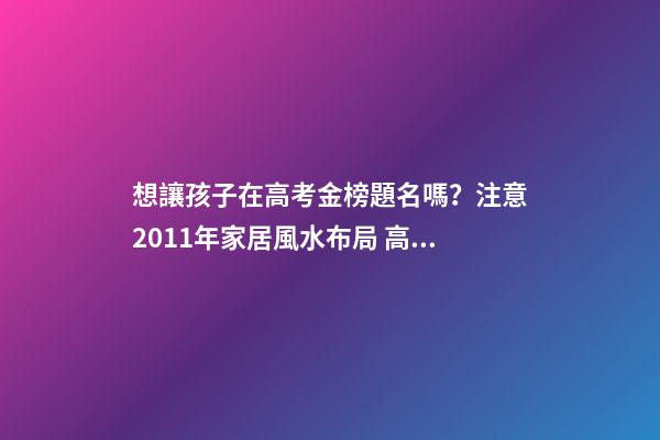 想讓孩子在高考金榜題名嗎？注意2011年家居風水布局 高考風水七